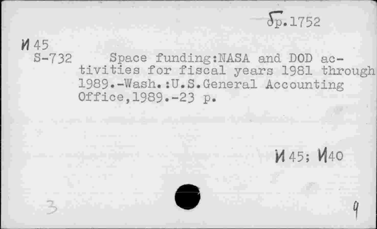 ﻿57.1752
H 45
S-732 Space funding:NASA and DOD activities for fiscal years 1981 through 1989«-Wash.:U.S.General Accounting Office,1989.-23 p.
M45; H40